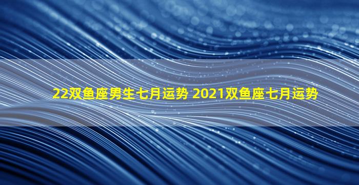 22双鱼座男生七月运势 2021双鱼座七月运势